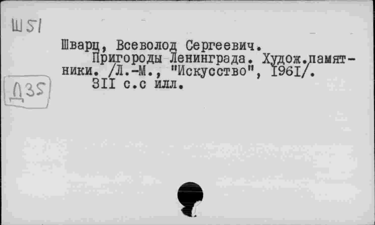 ﻿Шварц, Всеволод Сергеевич.
Пригороды Ленинграда. Худож.памят-ники. /Л.-М., “Искусство”, 1961/.
311 с.с илл.